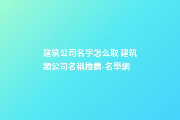 建筑公司名字怎么取 建筑類公司名稱推薦-名學網-第1張-公司起名-玄機派